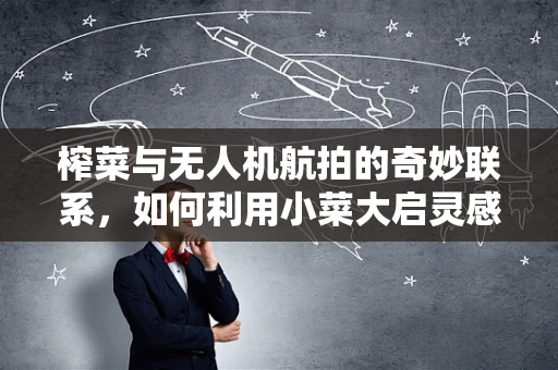 榨菜与无人机航拍的奇妙联系，如何利用小菜大启灵感？