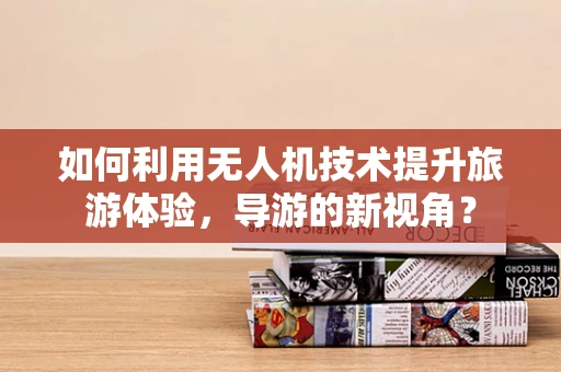 如何利用无人机技术提升旅游体验，导游的新视角？