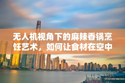 无人机视角下的麻辣香锅烹饪艺术，如何让食材在空中也热辣翻腾？