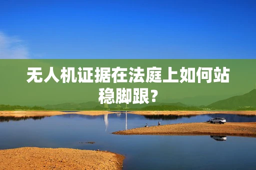 无人机证据在法庭上如何站稳脚跟？