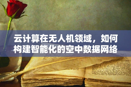 云计算在无人机领域，如何构建智能化的空中数据网络？