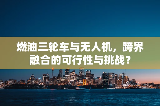 燃油三轮车与无人机，跨界融合的可行性与挑战？