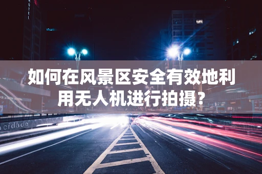 如何在风景区安全有效地利用无人机进行拍摄？