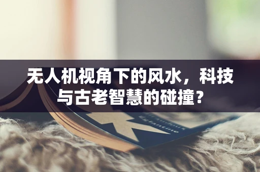 无人机视角下的风水，科技与古老智慧的碰撞？