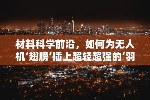 材料科学前沿，如何为无人机‘翅膀’插上超轻超强的‘羽翼’？