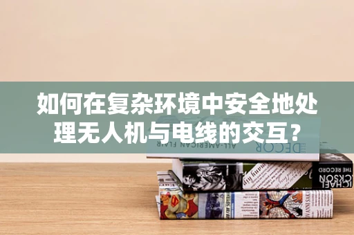 如何在复杂环境中安全地处理无人机与电线的交互？