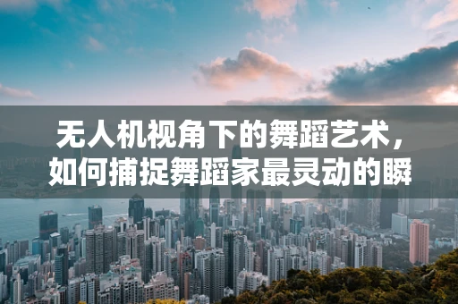 无人机视角下的舞蹈艺术，如何捕捉舞蹈家最灵动的瞬间？