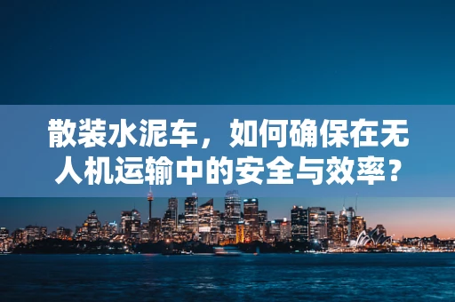 散装水泥车，如何确保在无人机运输中的安全与效率？