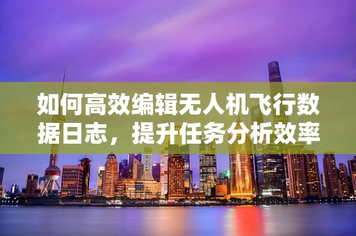 如何高效编辑无人机飞行数据日志，提升任务分析效率？