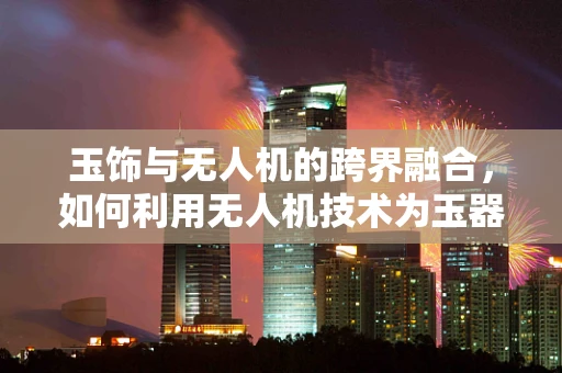 玉饰与无人机的跨界融合，如何利用无人机技术为玉器行业带来新机遇？