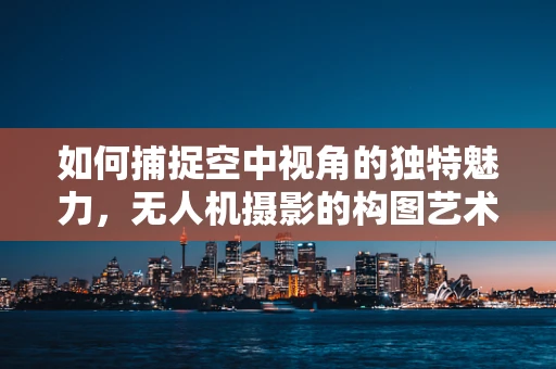 如何捕捉空中视角的独特魅力，无人机摄影的构图艺术？