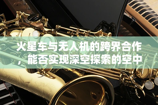 火星车与无人机的跨界合作，能否实现深空探索的空中支援？