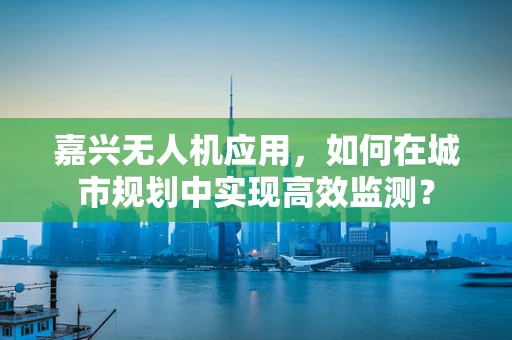 嘉兴无人机应用，如何在城市规划中实现高效监测？