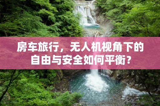 房车旅行，无人机视角下的自由与安全如何平衡？