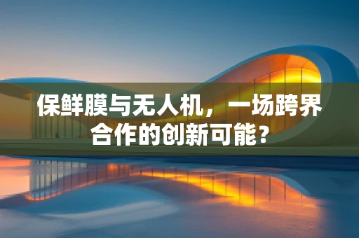 保鲜膜与无人机，一场跨界合作的创新可能？
