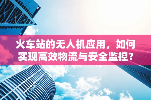 火车站的无人机应用，如何实现高效物流与安全监控？