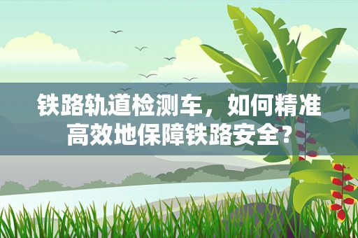 铁路轨道检测车，如何精准高效地保障铁路安全？
