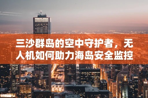 三沙群岛的空中守护者，无人机如何助力海岛安全监控？