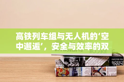 高铁列车组与无人机的‘空中邂逅’，安全与效率的双重挑战？