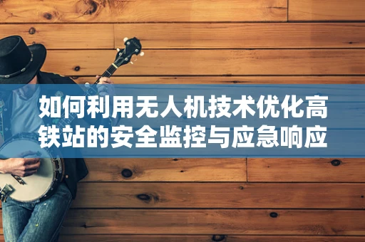 如何利用无人机技术优化高铁站的安全监控与应急响应？