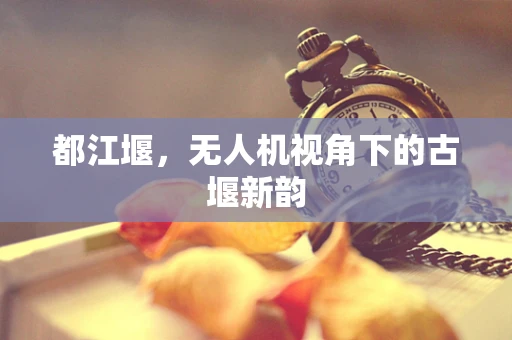 都江堰，无人机视角下的古堰新韵
