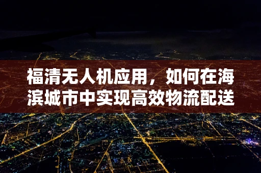 福清无人机应用，如何在海滨城市中实现高效物流配送？