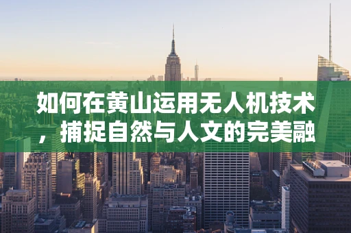 如何在黄山运用无人机技术，捕捉自然与人文的完美融合？