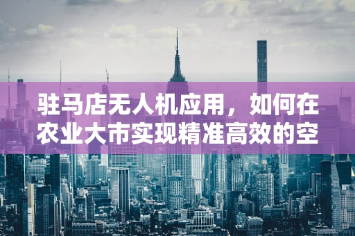 驻马店无人机应用，如何在农业大市实现精准高效的空中作业？
