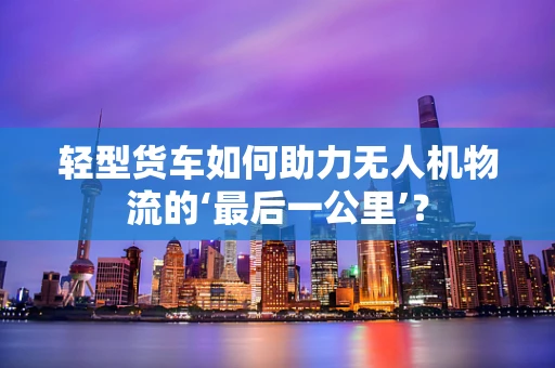 轻型货车如何助力无人机物流的‘最后一公里’？