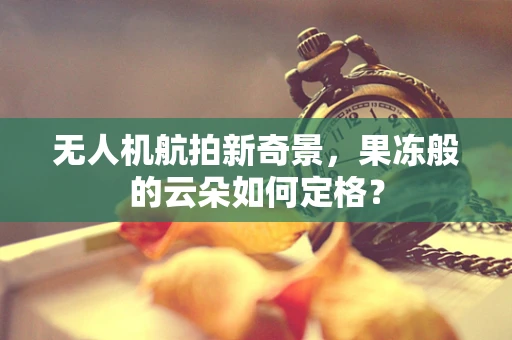 无人机航拍新奇景，果冻般的云朵如何定格？