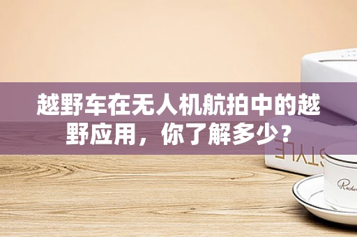 越野车在无人机航拍中的越野应用，你了解多少？