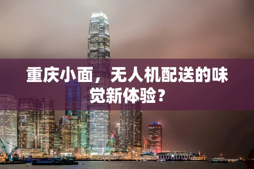 重庆小面，无人机配送的味觉新体验？