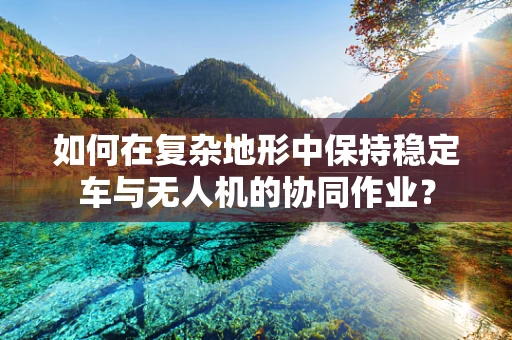如何在复杂地形中保持稳定车与无人机的协同作业？