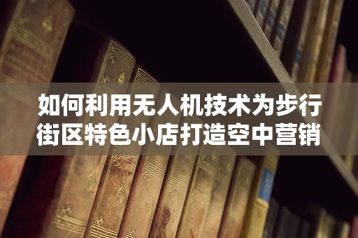 如何利用无人机技术为步行街区特色小店打造空中营销新体验？