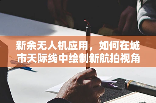 新余无人机应用，如何在城市天际线中绘制新航拍视角？
