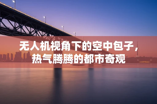 无人机视角下的空中包子，热气腾腾的都市奇观