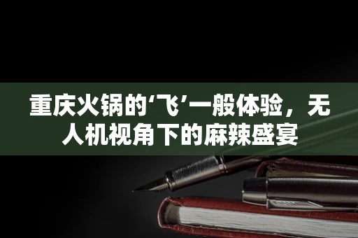 重庆火锅的‘飞’一般体验，无人机视角下的麻辣盛宴