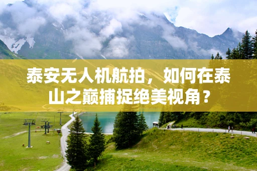 泰安无人机航拍，如何在泰山之巅捕捉绝美视角？