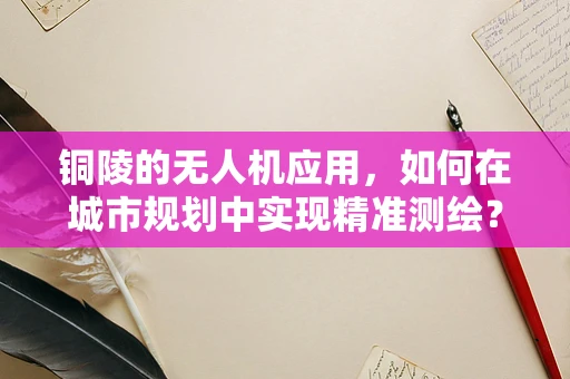 铜陵的无人机应用，如何在城市规划中实现精准测绘？