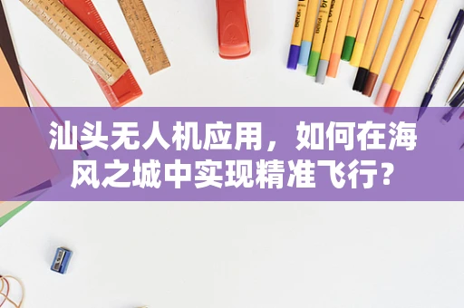 汕头无人机应用，如何在海风之城中实现精准飞行？