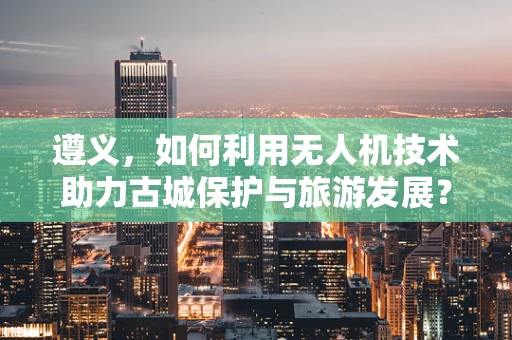 遵义，如何利用无人机技术助力古城保护与旅游发展？