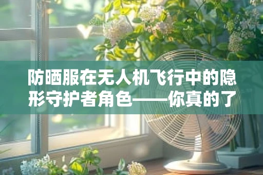 防晒服在无人机飞行中的隐形守护者角色——你真的了解它的重要性吗？