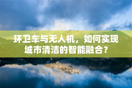 环卫车与无人机，如何实现城市清洁的智能融合？