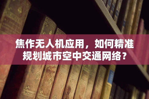 焦作无人机应用，如何精准规划城市空中交通网络？