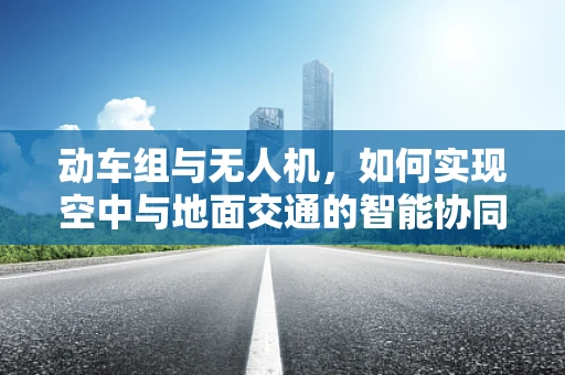 动车组与无人机，如何实现空中与地面交通的智能协同？
