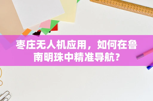 枣庄无人机应用，如何在鲁南明珠中精准导航？