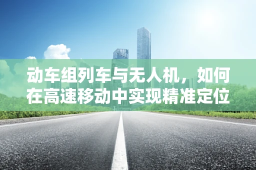 动车组列车与无人机，如何在高速移动中实现精准定位？