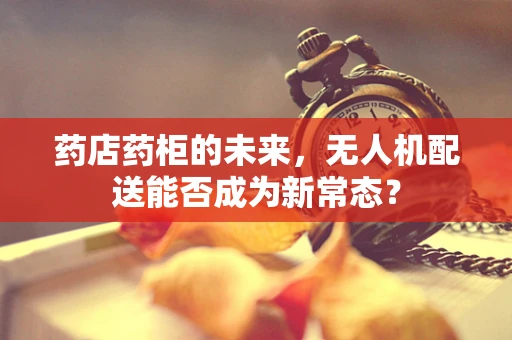 药店药柜的未来，无人机配送能否成为新常态？
