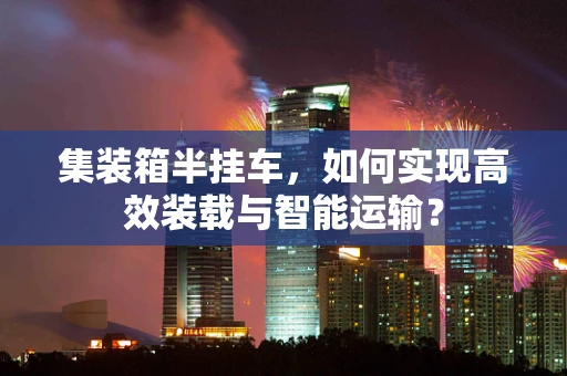 集装箱半挂车，如何实现高效装载与智能运输？