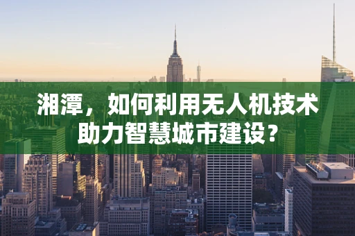 湘潭，如何利用无人机技术助力智慧城市建设？